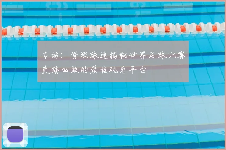 专访:资深球迷揭秘世界足球比赛直播回放的最佳观看平台