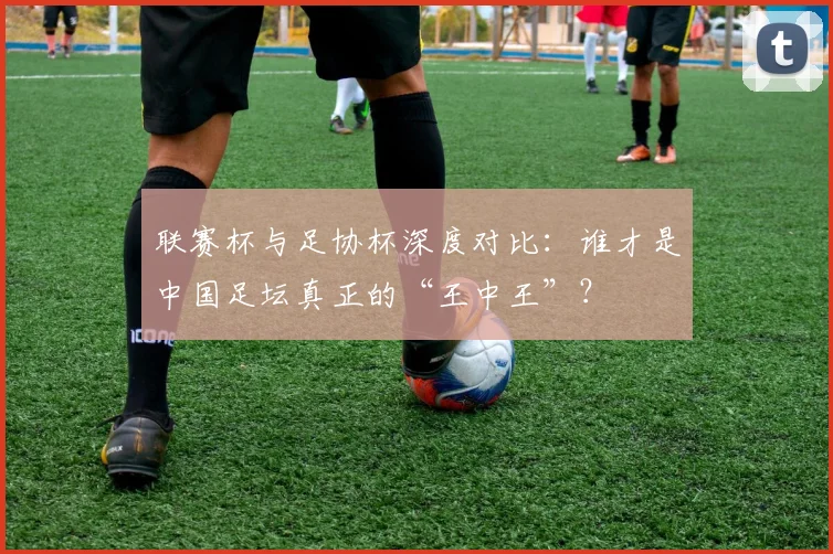联赛杯与足协杯深度对比:谁才是中国足坛真正的“王中王”?