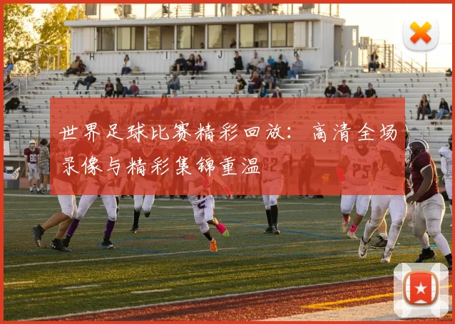 世界足球比赛精彩回放:高清全场录像与精彩集锦重温