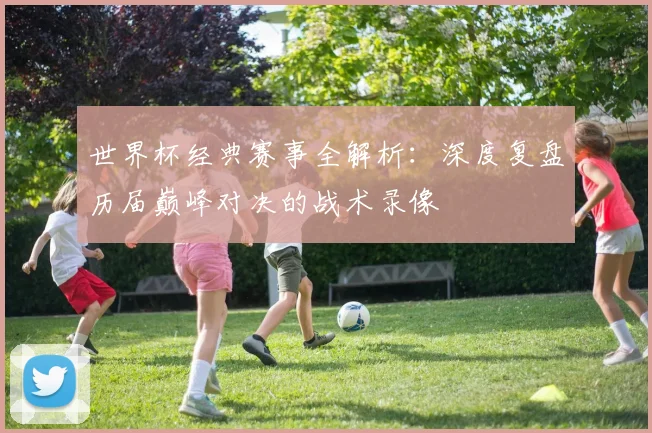 世界杯经典赛事全解析:深度复盘历届巅峰对决的战术录像