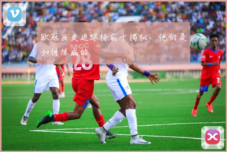 欧冠历史进球榜前十揭秘，他们是如何炼成的