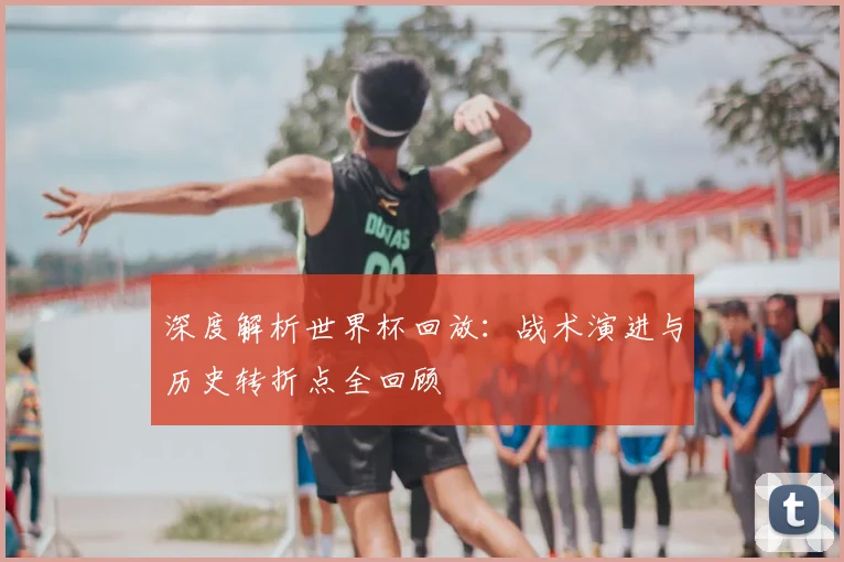 深度解析世界杯回放：战术演进与历史转折点全回顾