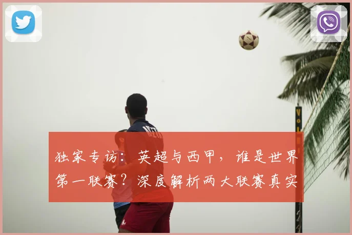 独家专访:英超与西甲,谁是世界第一联赛?深度解析两大联赛真实档次