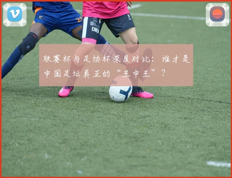 联赛杯与足协杯深度对比:谁才是中国足坛真正的“王中王”?